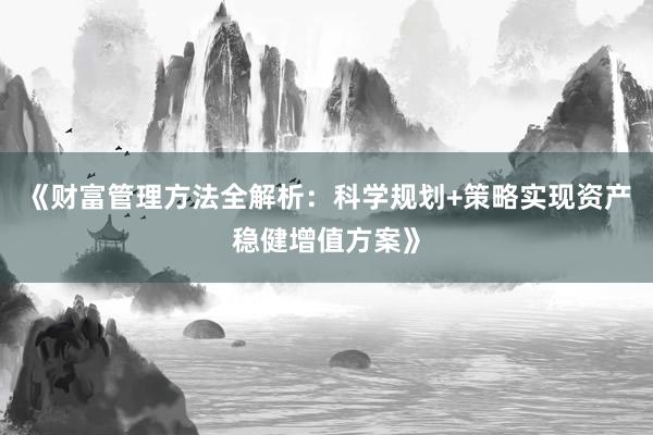 《财富管理方法全解析：科学规划+策略实现资产稳健增值方案》
