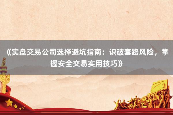 《实盘交易公司选择避坑指南：识破套路风险，掌握安全交易实用技巧》