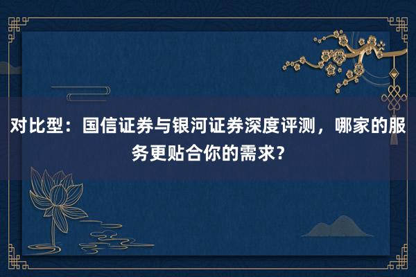 对比型：国信证券与银河证券深度评测，哪家的服务更贴合你的需求？