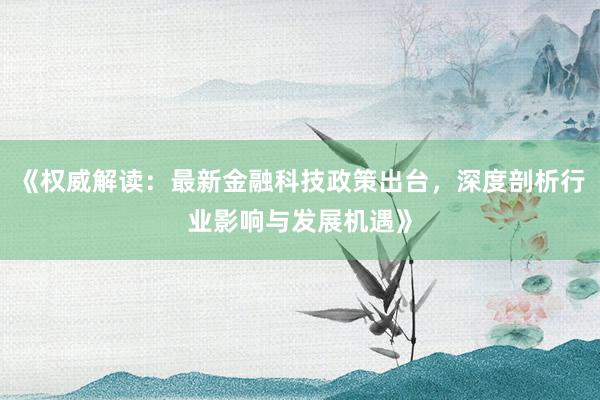 《权威解读：最新金融科技政策出台，深度剖析行业影响与发展机遇》