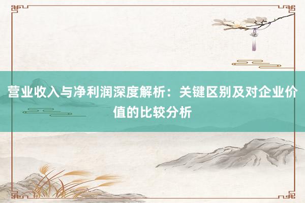 营业收入与净利润深度解析：关键区别及对企业价值的比较分析