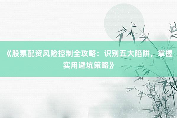 《股票配资风险控制全攻略：识别五大陷阱，掌握实用避坑策略》