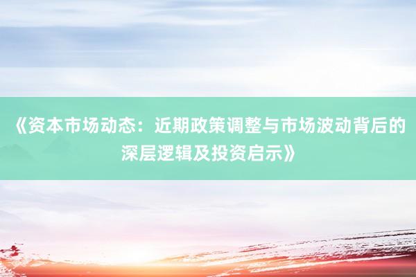 《资本市场动态：近期政策调整与市场波动背后的深层逻辑及投资启示》