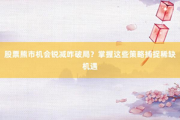 股票熊市机会锐减咋破局？掌握这些策略捕捉稀缺机遇