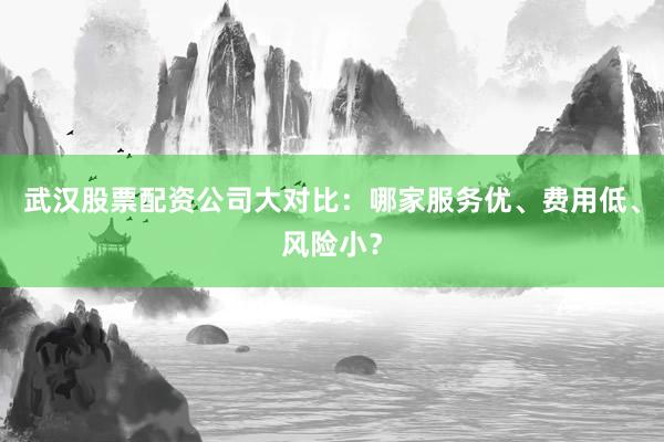 武汉股票配资公司大对比：哪家服务优、费用低、风险小？