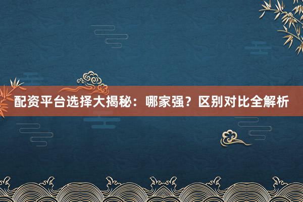 配资平台选择大揭秘：哪家强？区别对比全解析