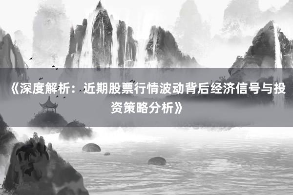 《深度解析：近期股票行情波动背后经济信号与投资策略分析》