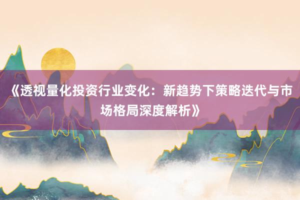 《透视量化投资行业变化：新趋势下策略迭代与市场格局深度解析》