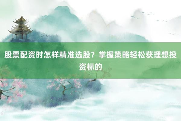 股票配资时怎样精准选股？掌握策略轻松获理想投资标的