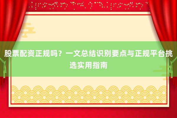 股票配资正规吗？一文总结识别要点与正规平台挑选实用指南