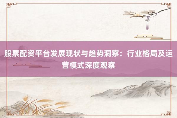 股票配资平台发展现状与趋势洞察：行业格局及运营模式深度观察