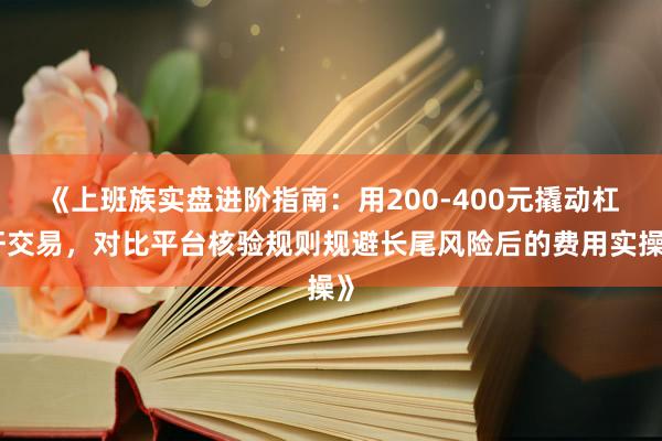 《上班族实盘进阶指南：用200-400元撬动杠杆交易，对比平台核验规则规避长尾风险后的费用实操》