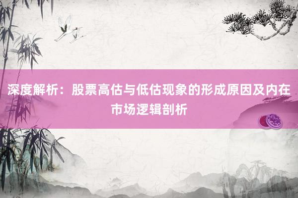深度解析：股票高估与低估现象的形成原因及内在市场逻辑剖析