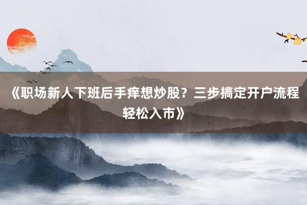 《职场新人下班后手痒想炒股？三步搞定开户流程轻松入市》