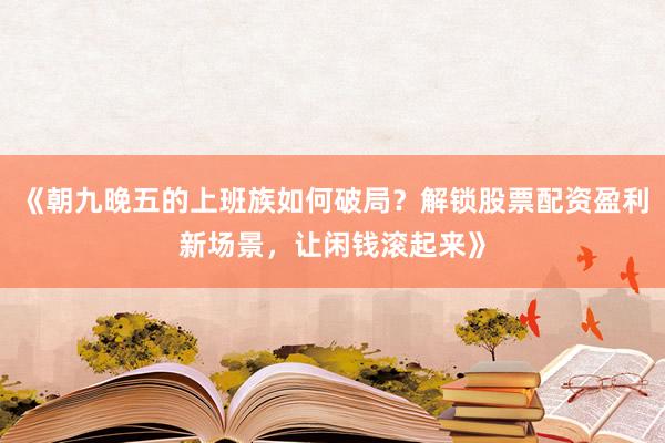 《朝九晚五的上班族如何破局？解锁股票配资盈利新场景，让闲钱滚起来》