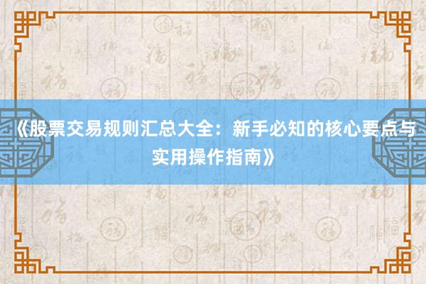 《股票交易规则汇总大全：新手必知的核心要点与实用操作指南》