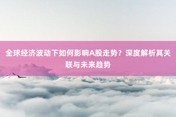 全球经济波动下如何影响A股走势？深度解析其关联与未来趋势