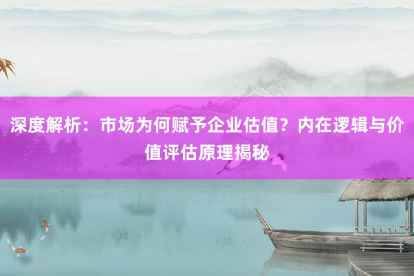 深度解析：市场为何赋予企业估值？内在逻辑与价值评估原理揭秘