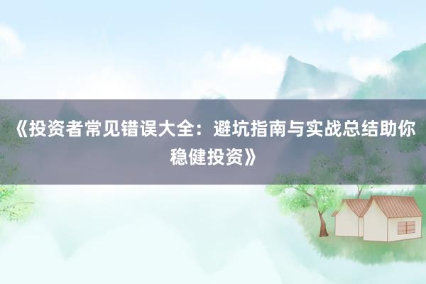 《投资者常见错误大全：避坑指南与实战总结助你稳健投资》