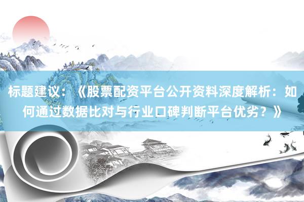 标题建议：《股票配资平台公开资料深度解析：如何通过数据比对与行业口碑判断平台优劣？》
