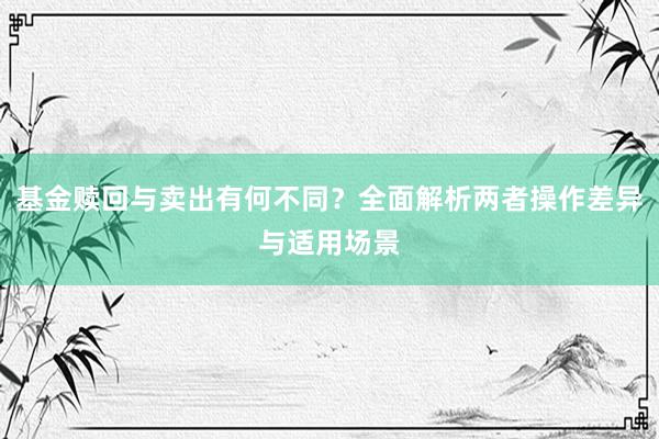 基金赎回与卖出有何不同？全面解析两者操作差异与适用场景