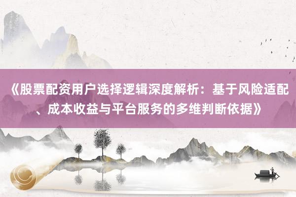 《股票配资用户选择逻辑深度解析：基于风险适配、成本收益与平台服务的多维判断依据》