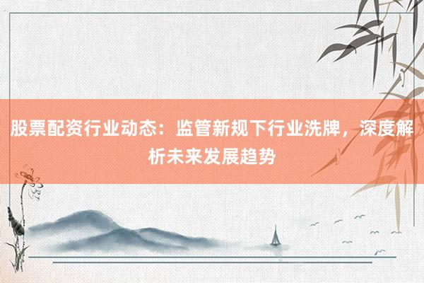 股票配资行业动态：监管新规下行业洗牌，深度解析未来发展趋势