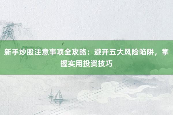 新手炒股注意事项全攻略：避开五大风险陷阱，掌握实用投资技巧