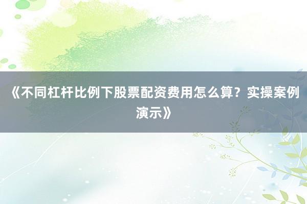 《不同杠杆比例下股票配资费用怎么算？实操案例演示》