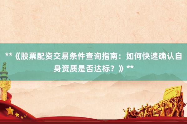 **《股票配资交易条件查询指南：如何快速确认自身资质是否达标？》**