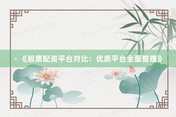 - 《股票配资平台对比：优质平台全面整理》