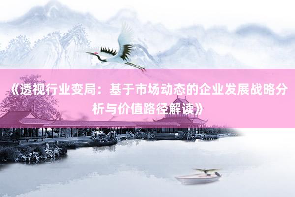 《透视行业变局：基于市场动态的企业发展战略分析与价值路径解读》