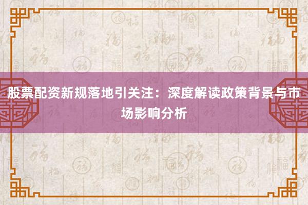 股票配资新规落地引关注：深度解读政策背景与市场影响分析