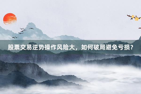 股票交易逆势操作风险大，如何破局避免亏损？