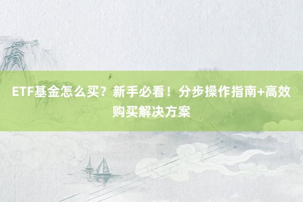 ETF基金怎么买？新手必看！分步操作指南+高效购买解决方案