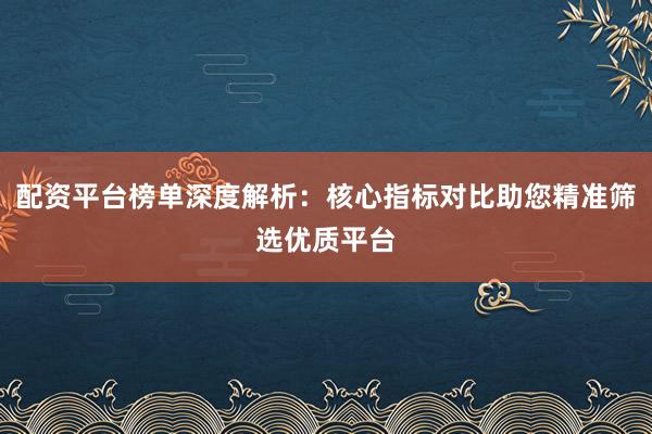 配资平台榜单深度解析：核心指标对比助您精准筛选优质平台