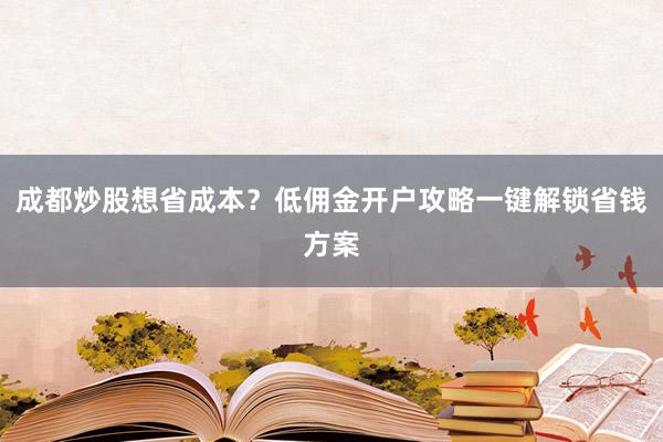 成都炒股想省成本？低佣金开户攻略一键解锁省钱方案