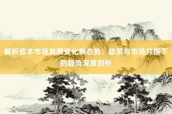 解析资本市场发展变化新态势：政策与市场共振下的趋势深度剖析