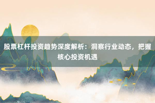 股票杠杆投资趋势深度解析：洞察行业动态，把握核心投资机遇