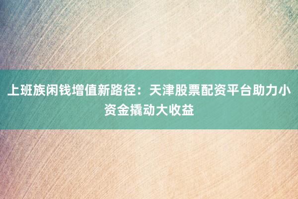 上班族闲钱增值新路径：天津股票配资平台助力小资金撬动大收益