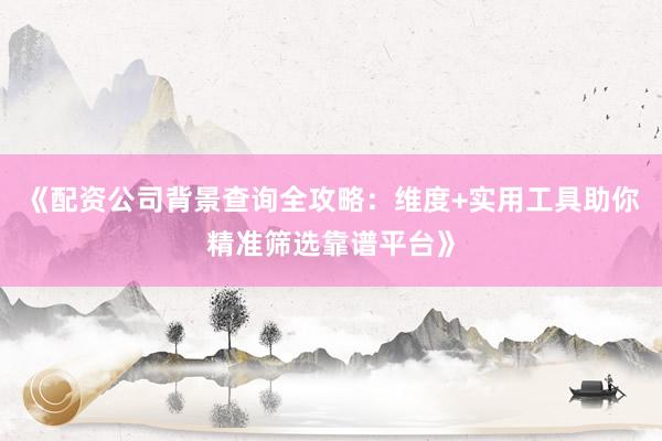《配资公司背景查询全攻略：维度+实用工具助你精准筛选靠谱平台》