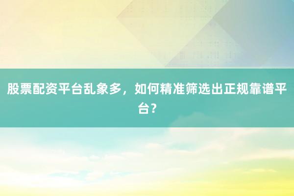 股票配资平台乱象多，如何精准筛选出正规靠谱平台？