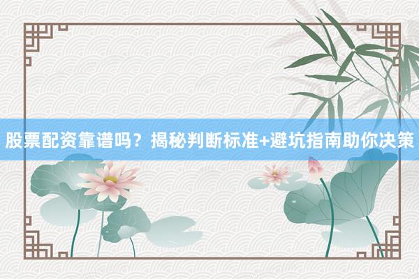 股票配资靠谱吗？揭秘判断标准+避坑指南助你决策