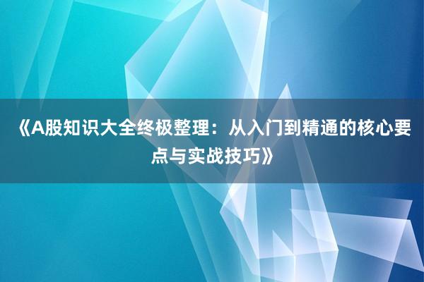 《A股知识大全终极整理:从入门到精通的核心要点与实战技巧》