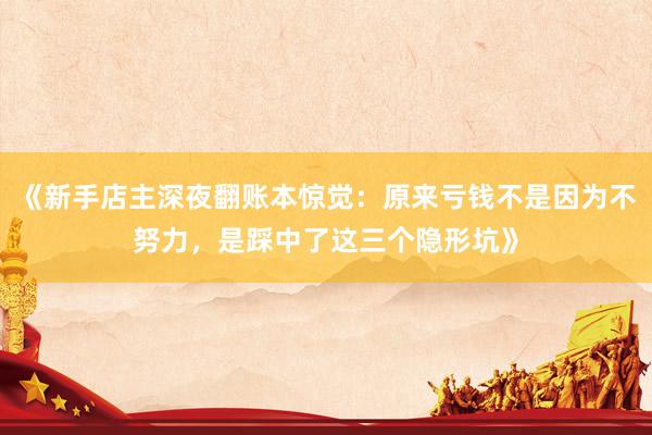 《新手店主深夜翻账本惊觉:原来亏钱不是因为不努力,是踩中了这三个隐形坑》