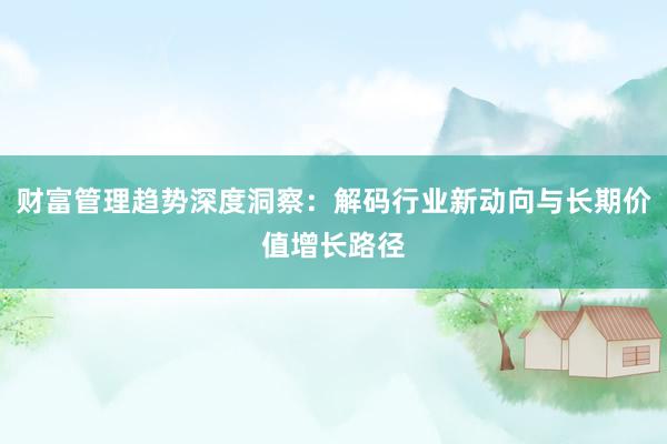 财富管理趋势深度洞察：解码行业新动向与长期价值增长路径