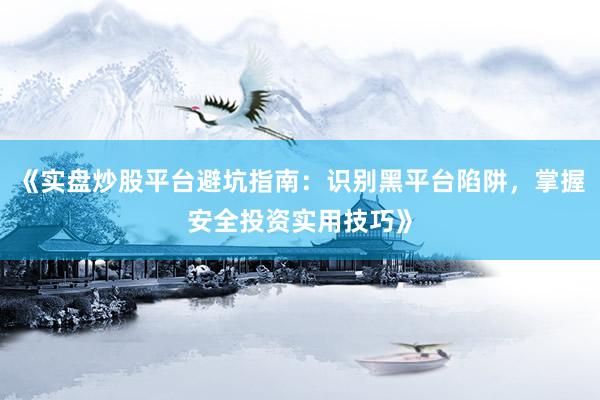 《实盘炒股平台避坑指南：识别黑平台陷阱，掌握安全投资实用技巧》