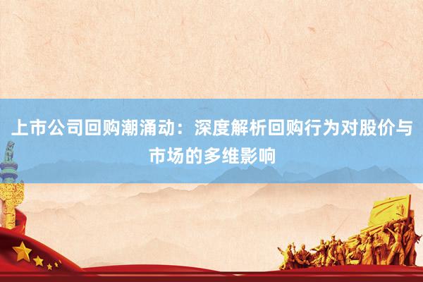 上市公司回购潮涌动：深度解析回购行为对股价与市场的多维影响