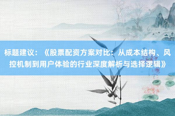 标题建议：《股票配资方案对比：从成本结构、风控机制到用户体验的行业深度解析与选择逻辑》